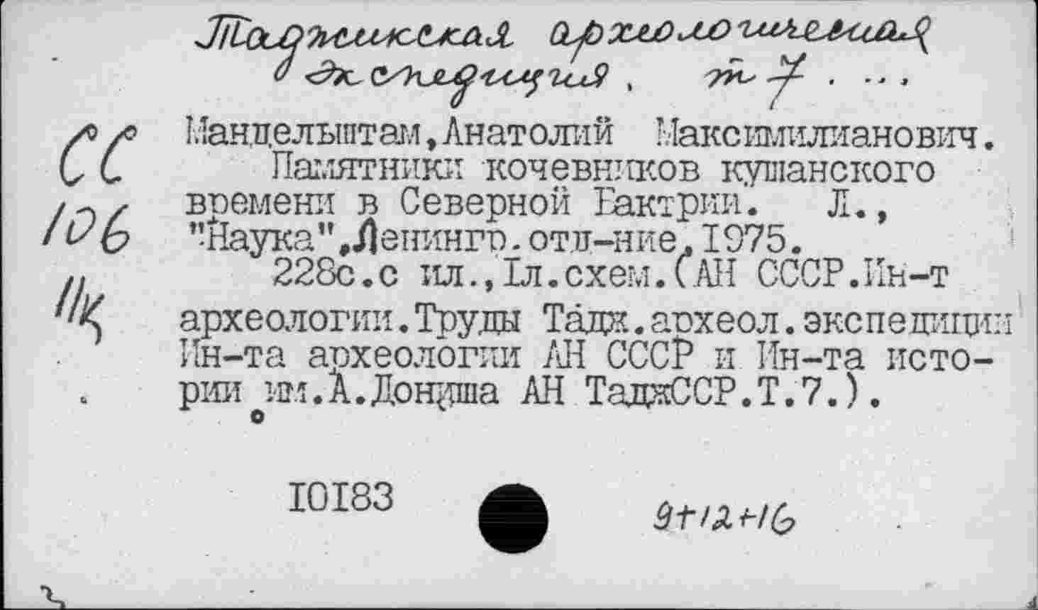 ﻿сс
/DG
Мандельштам, Анатолий Максимилианович.
Памятники кочевников кушанского времени в Северной Еактрии. Л., "Наука", Денингр.отд-ние, 1975.
228с.с ил., 1л. схем. САН СССР.Ин-т археологии.Труды Тад??.. атэхеол. экспедиции Ин-та археологии АН СССР и Ин-та истории ж.А.Дощлпа АН ТадаССР.Т.7.).
О
І0І83
âtiïLi-ib